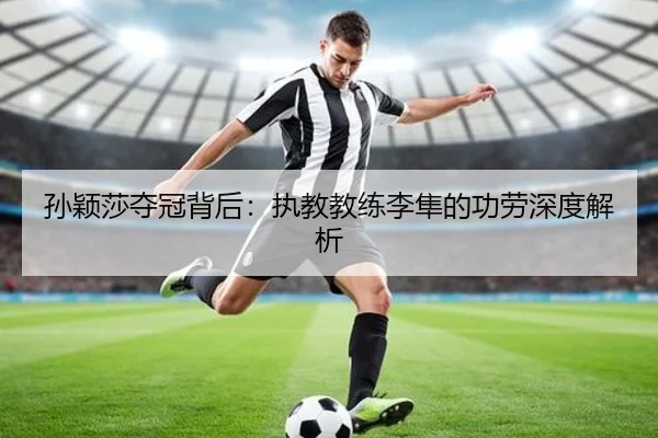 孙颖莎夺冠背后：执教教练李隼的功劳深度解析